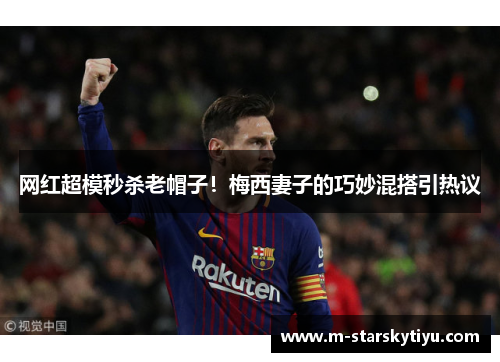 网红超模秒杀老帽子！梅西妻子的巧妙混搭引热议